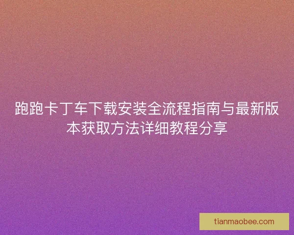 跑跑卡丁车下载安装全流程指南与最新版本获取方法详细教程分享