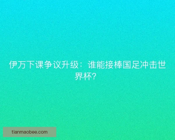 伊万下课争议升级：谁能接棒国足冲击世界杯？